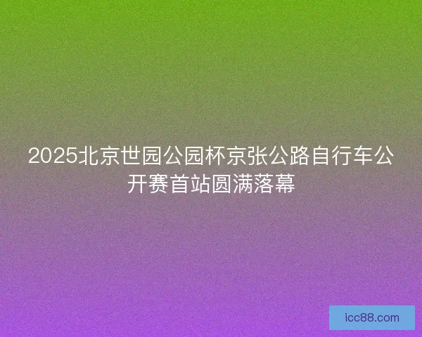 2025北京世园公园杯京张公路自行车公开赛首站圆满落幕