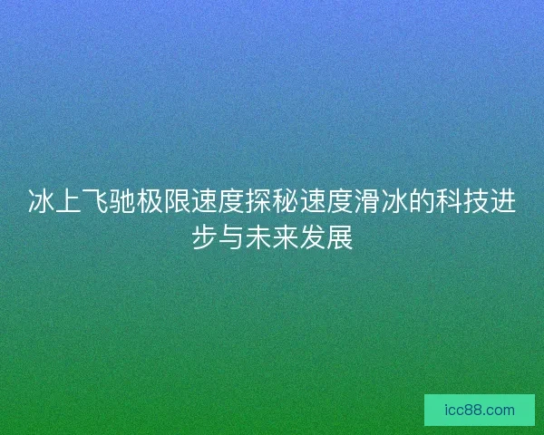 冰上飞驰极限速度探秘速度滑冰的科技进步与未来发展 冰上飞驰极限速度探秘速度滑冰的科技进步与未来发展