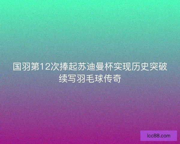 国羽第12次捧起苏迪曼杯实现历史突破续写羽毛球传奇