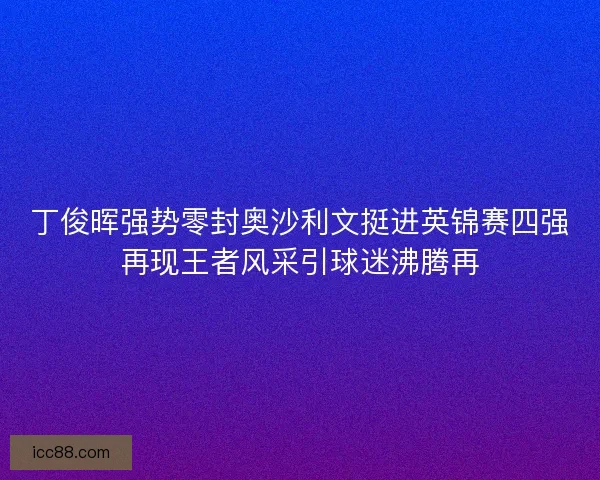 丁俊晖强势零封奥沙利文挺进英锦赛四强再现王者风采引球迷沸腾再
