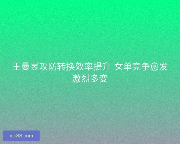 王曼昱攻防转换效率提升 女单竞争愈发激烈多变