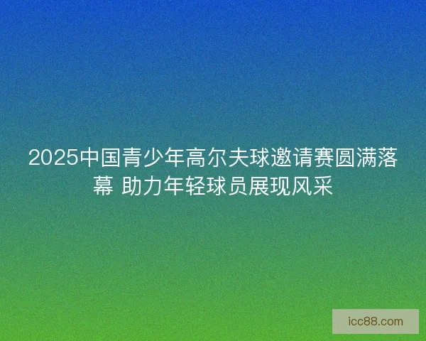 2025中国青少年高尔夫球邀请赛圆满落幕 助力年轻球员展现风采