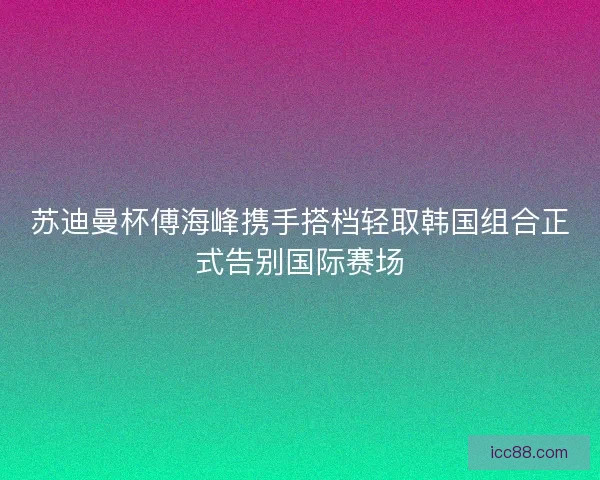 苏迪曼杯傅海峰携手搭档轻取韩国组合正式告别国际赛场 苏迪曼杯傅海峰携手搭档轻取韩国组合正式告别国际赛场