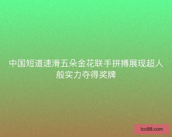 中国短道速滑五朵金花联手拼搏展现超人般实力夺得奖牌