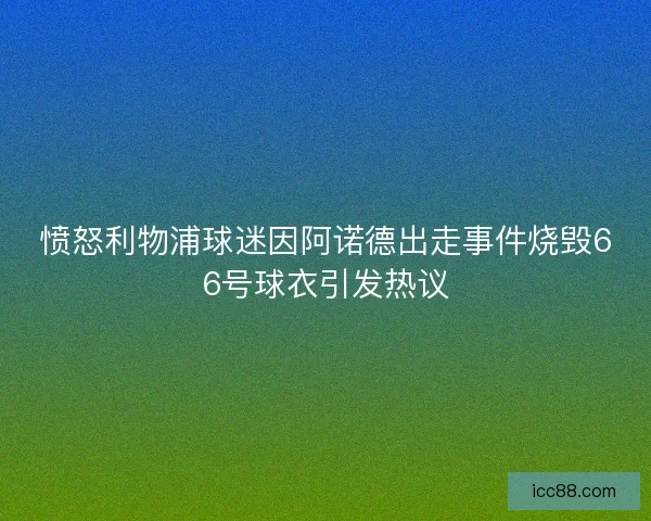 愤怒利物浦球迷因阿诺德出走事件烧毁66号球衣引发热议 愤怒利物浦球迷因阿诺德出走事件烧毁66号球衣引发热议