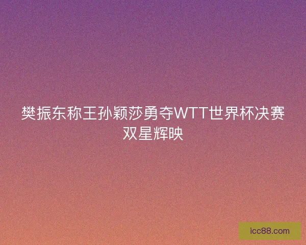 樊振东称王孙颖莎勇夺WTT世界杯决赛双星辉映