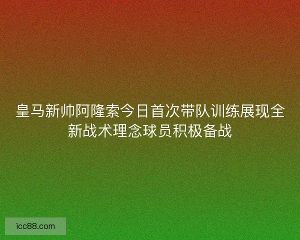 皇马新帅阿隆索今日首次带队训练展现全新战术理念球员积极备战