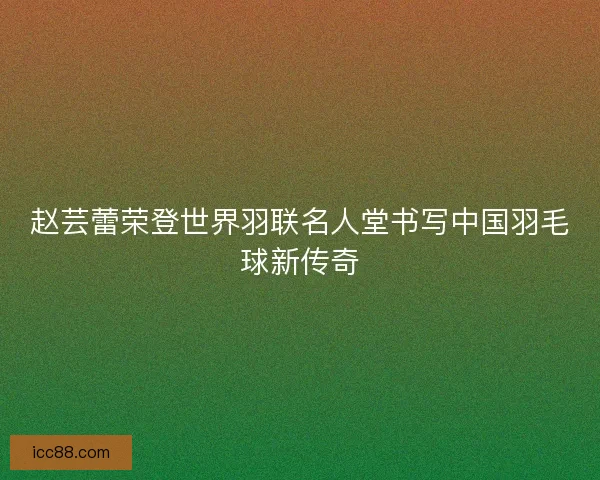 赵芸蕾荣登世界羽联名人堂书写中国羽毛球新传奇 赵芸蕾荣登世界羽联名人堂书写中国羽毛球新传奇