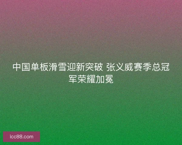 中国单板滑雪迎新突破 张义威赛季总冠军荣耀加冕