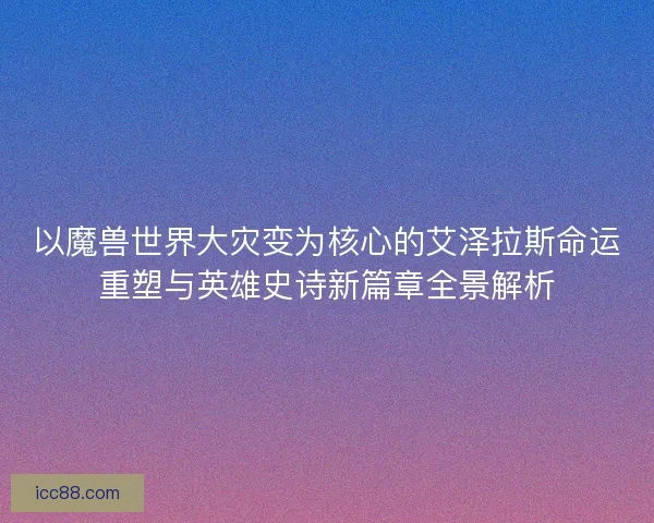 以魔兽世界大灾变为核心的艾泽拉斯命运重塑与英雄史诗新篇章全景解析
