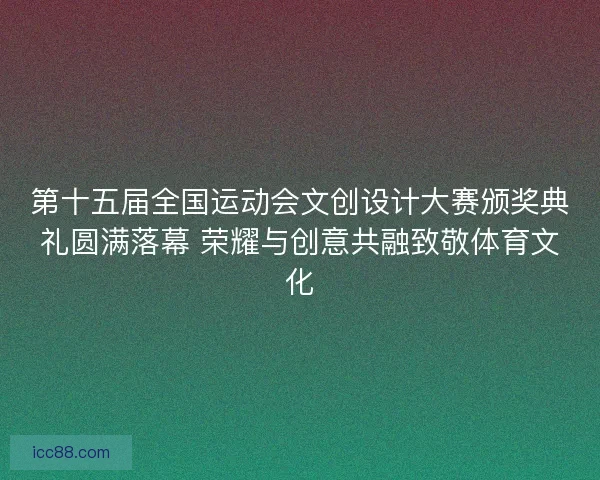第十五届全国运动会文创设计大赛颁奖典礼圆满落幕 荣耀与创意共融致敬体育文化