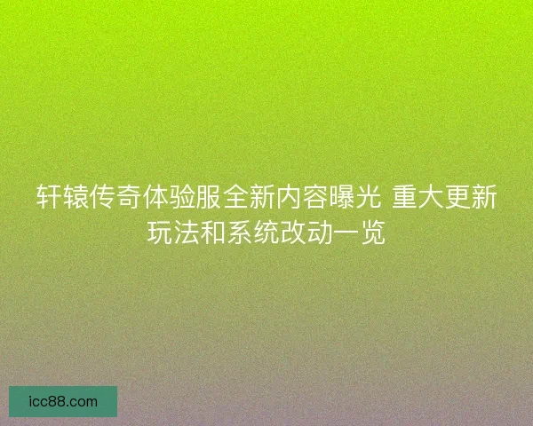 轩辕传奇体验服全新内容曝光 重大更新玩法和系统改动一览