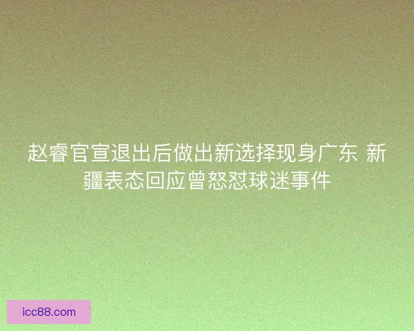 赵睿官宣退出后做出新选择现身广东 新疆表态回应曾怒怼球迷事件