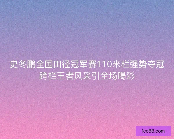 史冬鹏全国田径冠军赛110米栏强势夺冠跨栏王者风采引全场喝彩