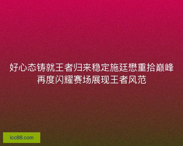 好心态铸就王者归来稳定施廷懋重拾巅峰再度闪耀赛场展现王者风范 好心态铸就王者归来稳定施廷懋重拾巅峰再度闪耀赛场展现王者风范
