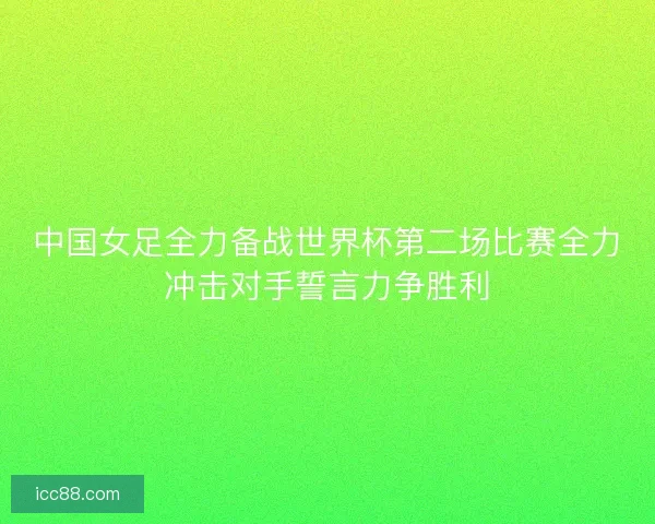中国女足全力备战世界杯第二场比赛全力冲击对手誓言力争胜利