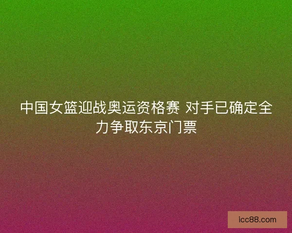 中国女篮迎战奥运资格赛 对手已确定全力争取东京门票