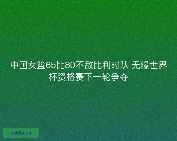 中国女篮65比80不敌比利时队 无缘世界杯资格赛下一轮争夺 中国女篮65比80不敌比利时队 无缘世界杯资格赛下一轮争夺