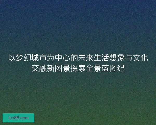 以梦幻城市为中心的未来生活想象与文化交融新图景探索全景蓝图纪 以梦幻城市为中心的未来生活想象与文化交融新图景探索全景蓝图纪